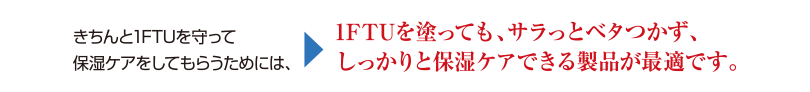 きちんと1FTUを守って保湿ケアをしてもらうためには、1FTUを塗っても、サラッとベタつかず、しっかりと保湿ケアできる製品が最適です。